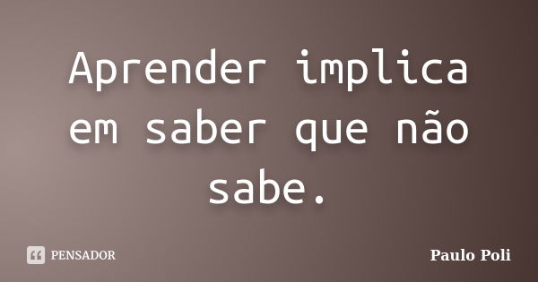 Aprender implica em saber que não sabe.... Frase de Paulo Poli.