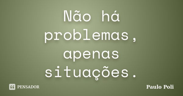 Não há problemas, apenas situações.... Frase de Paulo Poli.