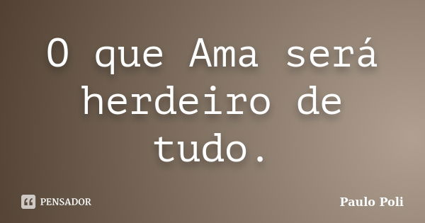 O que Ama será herdeiro de tudo.... Frase de Paulo Poli.