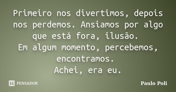 Primeiro nos divertimos, depois nos perdemos. Ansiamos por algo que está fora, ilusão. Em algum momento, percebemos, encontramos. Achei, era eu.... Frase de Paulo Poli.