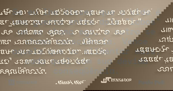 Se eu lhe disser que a vida é uma guerra entre dois "lobos" um se chama ego, o outro se chama consciência. Vence aquele que vc alimentar mais, cada qu... Frase de Paulo Poli.