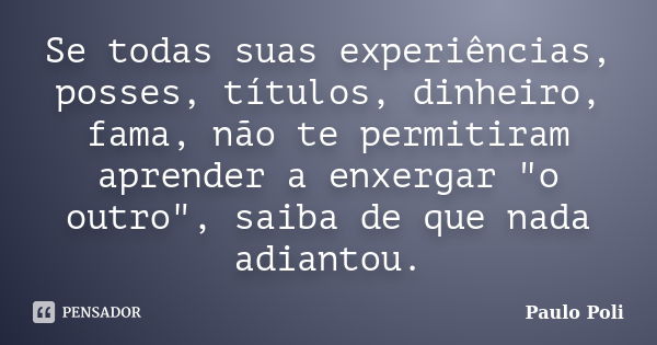 Se todas suas experiências, posses, títulos, dinheiro, fama, não te permitiram aprender a enxergar "o outro", saiba de que nada adiantou.... Frase de Paulo Poli.