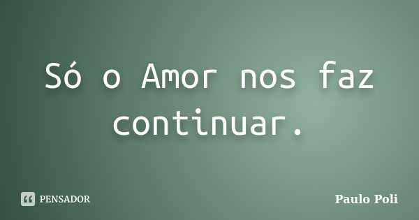 Só o Amor nos faz continuar.... Frase de Paulo Poli.