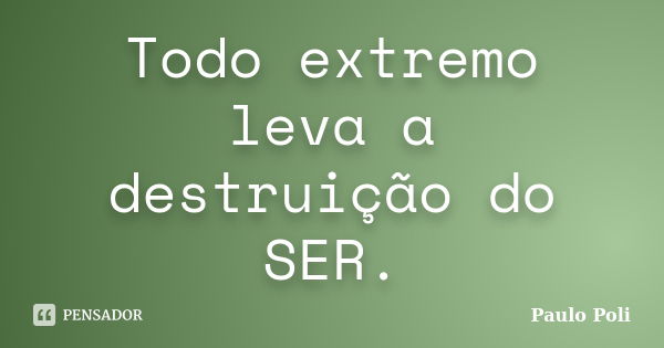 Todo extremo leva a destruição do SER.... Frase de Paulo Poli.