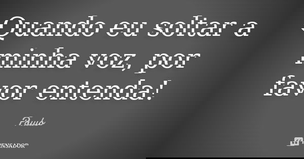 Quando eu soltar a minha voz, por favor entenda!... Frase de Paulo.