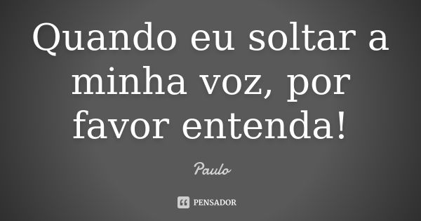 Quando eu soltar a minha voz, por favor entenda!... Frase de Paulo.