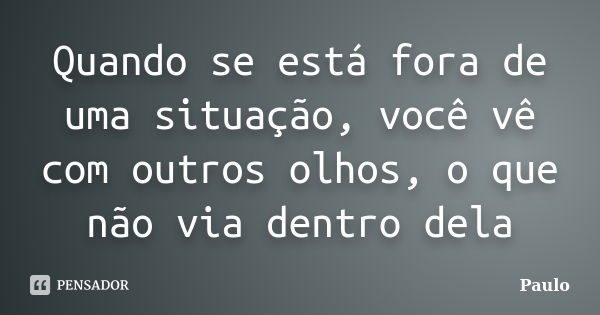 Quando se está fora de uma situação, você vê com outros olhos, o que não via dentro dela... Frase de Paulo.