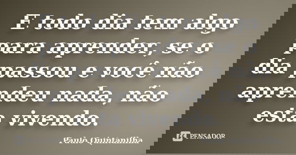 E todo dia tem algo para aprender, se o dia passou e você não aprendeu nada, não esta vivendo.... Frase de Paulo Quintanilha.