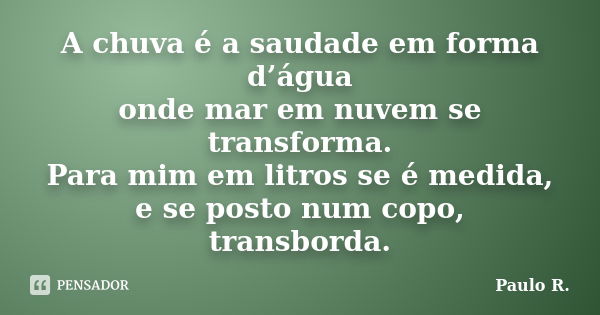 A chuva é a saudade em forma d’água onde mar em nuvem se transforma. Para mim em litros se é medida, e se posto num copo, transborda.... Frase de Paulo R.