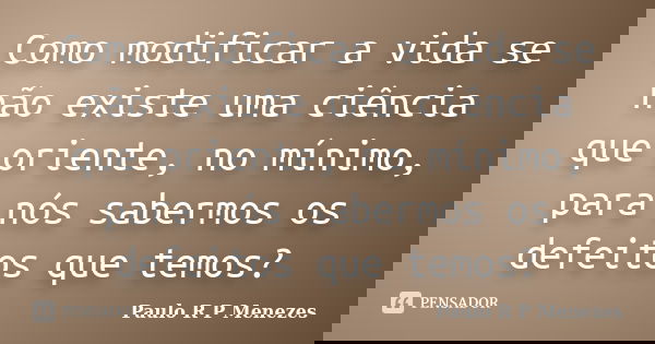 Como modificar a vida se não existe uma ciência que oriente, no mínimo, para nós sabermos os defeitos que temos?... Frase de Paulo R P Menezes.