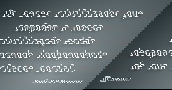 Os seres civilizados que compõem a nossa civilização estão desaparecendo independente de sua classe social.... Frase de Paulo R P Menezes.