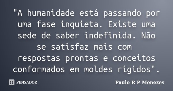 "A humanidade está passando por uma fase inquieta. Existe uma sede de saber indefinida. Não se satisfaz mais com respostas prontas e conceitos conformados ... Frase de Paulo R P Menezes.