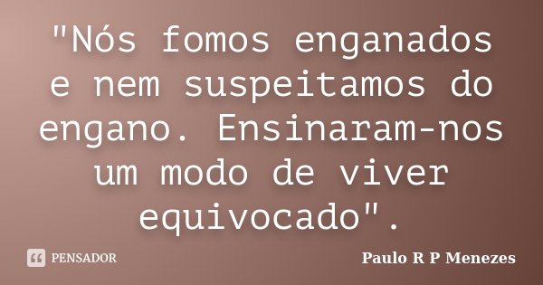 "Nós fomos enganados e nem suspeitamos do engano. Ensinaram-nos um modo de viver equivocado".... Frase de Paulo R P Menezes.
