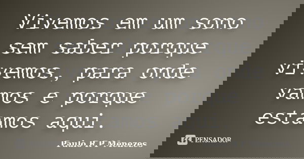 Vivemos em um sono sem saber porque vivemos, para onde vamos e porque estamos aqui.... Frase de Paulo R P Menezes.