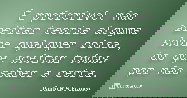 É preferível não aceitar teoria alguma sobre qualquer coisa, do que aceitar todas por não saber a certa.... Frase de Paulo R S Franco.