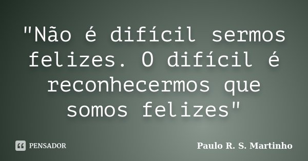 "Não é difícil sermos felizes. O difícil é reconhecermos que somos felizes"... Frase de Paulo R. S. Martinho.