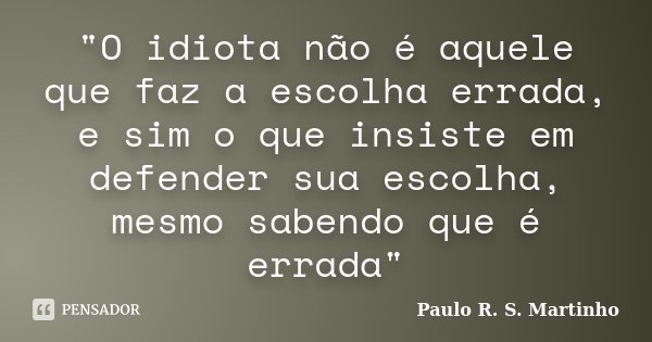 "O idiota não é aquele que faz a escolha errada, e sim o que insiste em defender sua escolha, mesmo sabendo que é errada"... Frase de Paulo R. S. Martinho.
