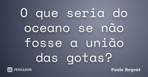 O que seria do oceano se não fosse a união das gotas?... Frase de Paulo Regent.