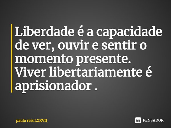 ⁠Liberdade é a capacidade de ver, ouvir e sentir o momento presente. Viver libertariamente é aprisionador .... Frase de paulo reis LXXVII.