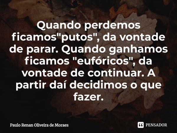 ⁠Quando perdemos ficamos "putos", da vontade de parar. Quando ganhamos ficamos "eufóricos", da vontade de continuar. A partir daí decidimos ... Frase de Paulo Renan Oliveira de Moraes.