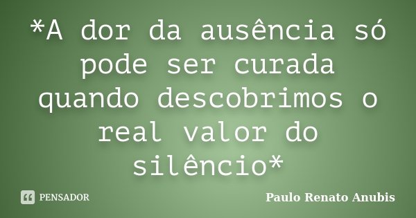 *A dor da ausência só pode ser curada quando descobrimos o real valor do silêncio*... Frase de Paulo Renato Anubis.