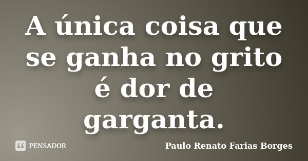 A única coisa que se ganha no grito é dor de garganta.... Frase de Paulo Renato Farias Borges.