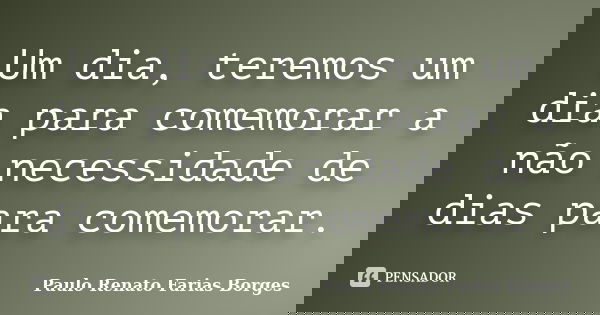 Um dia, teremos um dia para comemorar a não necessidade de dias para comemorar.... Frase de Paulo Renato Farias Borges.
