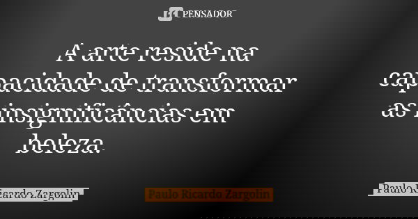 A arte reside na capacidade de transformar as insignificâncias em beleza.... Frase de Paulo Ricardo Zargolin.