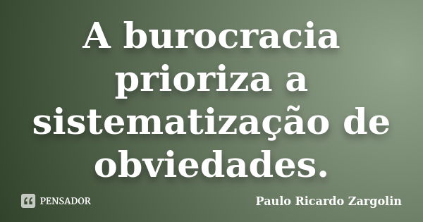 A burocracia prioriza a sistematização de obviedades.... Frase de Paulo Ricardo Zargolin.