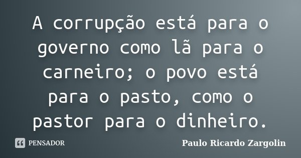 A corrupção está para o governo como lã para o carneiro; o povo está para o pasto, como o pastor para o dinheiro.... Frase de Paulo Ricardo Zargolin.