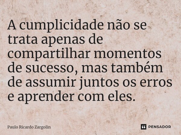 ⁠A cumplicidade não se trata apenas de compartilhar momentos de sucesso, mas também de assumir juntos os erros e aprender com eles.... Frase de Paulo Ricardo Zargolin.