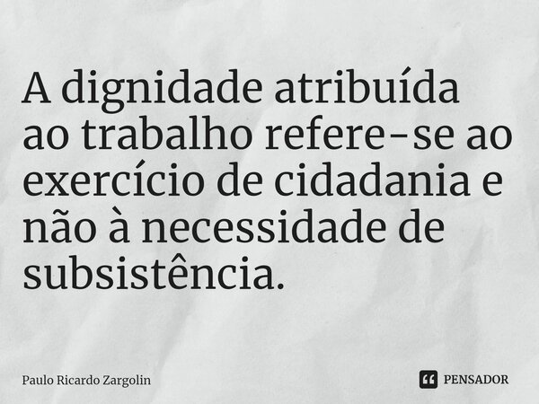 ⁠A dignidade atribuída ao trabalho refere-se ao exercício de cidadania ⁠e não à necessidade de subsistência.... Frase de Paulo Ricardo Zargolin.