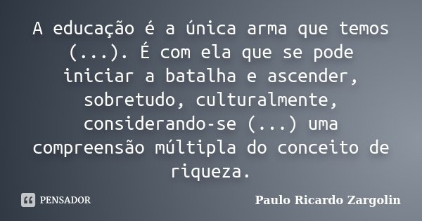 A educação é a única arma que temos (...). É com ela que se pode iniciar a batalha e ascender, sobretudo, culturalmente, considerando-se (...) uma compreensão m... Frase de Paulo Ricardo Zargolin.