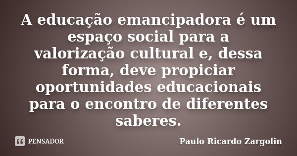 A educação emancipadora é um espaço social para a valorização cultural e, dessa forma, deve propiciar oportunidades educacionais para o encontro de diferentes s... Frase de Paulo Ricardo Zargolin.