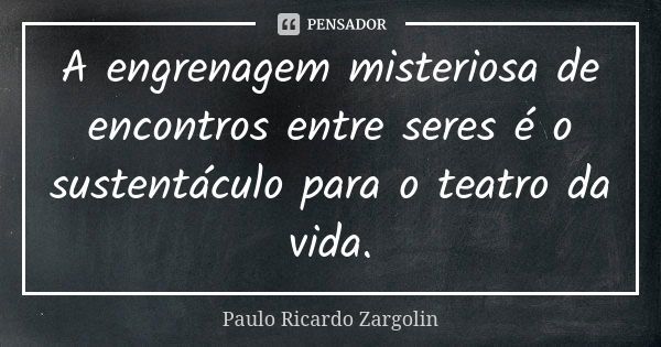 A engrenagem misteriosa de encontros entre seres é o sustentáculo para o teatro da vida.... Frase de Paulo Ricardo Zargolin.