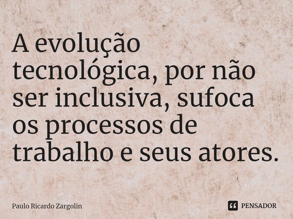 A evolução tecnológica, por não ser inclusiva, sufoca os processos de trabalho e ⁠seus atores.... Frase de Paulo Ricardo Zargolin.