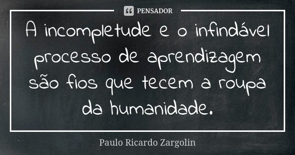 A incompletude e o infindável processo de aprendizagem são fios que tecem a roupa da humanidade.... Frase de Paulo Ricardo Zargolin.