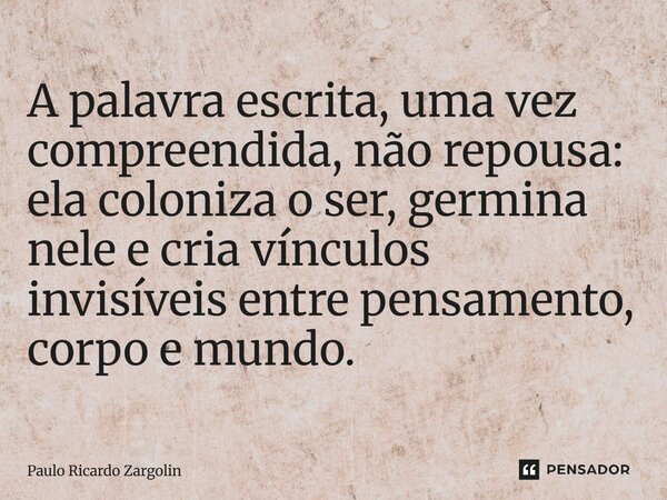 ⁠A palavra escrita, uma vez compreendida, não repousa: ela coloniza o ser, germina nele e cria vínculos invisíveis entre pensamento, corpo e mundo.... Frase de Paulo Ricardo Zargolin.