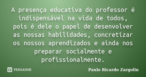 A presença educativa do professor é indispensável na vida de todos, pois é dele o papel de desenvolver as nossas habilidades, concretizar os nossos aprendizados... Frase de Paulo Ricardo Zargolin.