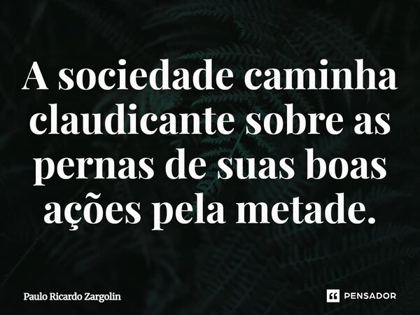 ⁠A sociedade caminha claudicante sobre as pernas de suas boas ações pela metade.... Frase de Paulo Ricardo Zargolin.