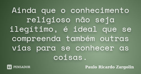 Ainda que o conhecimento religioso não seja ilegítimo, é ideal que se compreenda também outras vias para se conhecer as coisas.... Frase de Paulo Ricardo Zargolin.