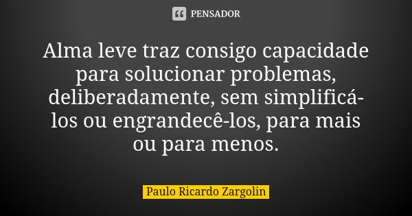 Alma leve traz consigo capacidade para solucionar problemas, deliberadamente, sem simplificá-los ou engrandecê-los, para mais ou para menos.... Frase de Paulo Ricardo Zargolin.