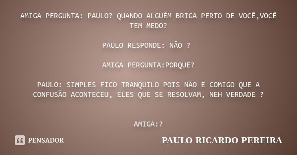 AMIGA PERGUNTA: PAULO? QUANDO ALGUÉM BRIGA PERTO DE VOCÊ,VOCÊ TEM MEDO? PAULO RESPONDE: NÃO ? AMIGA PERGUNTA:PORQUE? PAULO: SIMPLES FICO TRANQUILO POIS NÃO E CO... Frase de Paulo Ricardo Pereira.