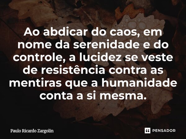 ⁠Ao abdicar do caos, em nome da serenidade e do controle, a lucidez se veste de resistência contra as mentiras que a humanidade conta a si mesma.... Frase de Paulo Ricardo Zargolin.