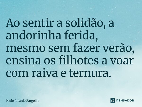 Ao sentir a solidão, a ⁠andorinha ferida, mesmo sem fazer verão, ensina os filhotes a voar com raiva e ternura.... Frase de Paulo Ricardo Zargolin.