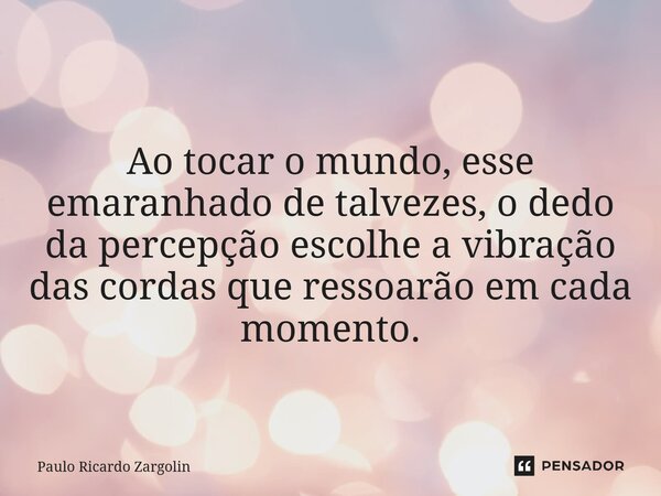 ⁠Ao tocar o mundo, esse emaranhado de talvezes, o dedo da percepção escolhe a vibração das cordas que ressoarão em cada momento.... Frase de Paulo Ricardo Zargolin.