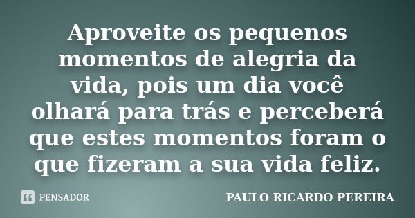 Aproveite os pequenos momentos de alegria da vida, pois um dia você olhará para trás e perceberá que estes momentos foram o que fizeram a sua vida feliz.... Frase de PAULO RICARDO PEREIRA.