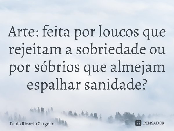 ⁠Arte: feita por loucos que rejeitam a sobriedade ou por sóbrios que almejam espalhar sanidade?... Frase de Paulo Ricardo Zargolin.