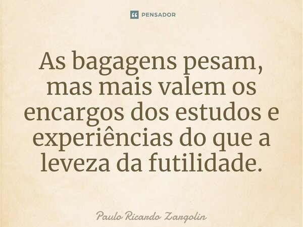 ⁠As bagagens pesam, mas mais valem os encargos dos estudos e experiências do que a leveza da futilidade.... Frase de Paulo Ricardo Zargolin.