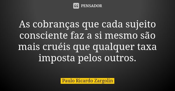 As cobranças que cada sujeito consciente faz a si mesmo são mais cruéis que qualquer taxa imposta pelos outros.... Frase de Paulo Ricardo Zargolin.